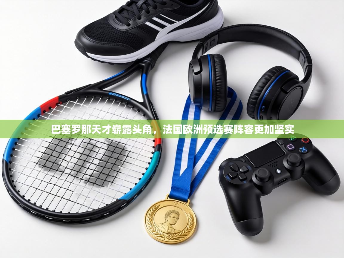 巴塞罗那天才崭露头角,法国欧洲预选赛阵容更加坚实 第1张