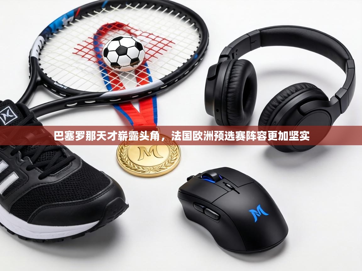 巴塞罗那天才崭露头角,法国欧洲预选赛阵容更加坚实 第2张